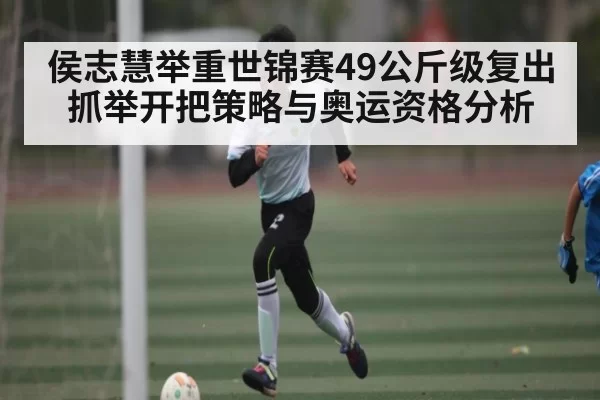 侯志慧举重世锦赛49公斤级复出 抓举开把策略与奥运资格分析
