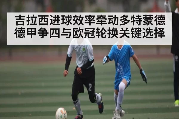 吉拉西进球效率牵动多特蒙德德甲争四与欧冠轮换关键选择