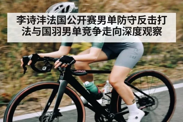 李诗沣法国公开赛男单防守反击打法与国羽男单竞争走向深度观察